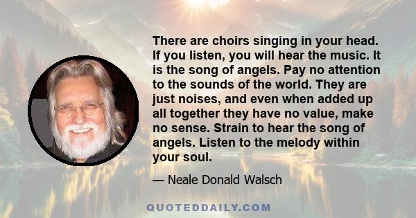 There are choirs singing in your head. If you listen, you will hear the music. It is the song of angels. Pay no attention to the sounds of the world. They are just noises, and even when added up all together they have