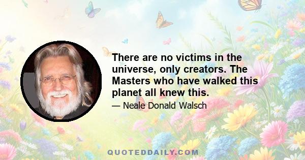 There are no victims in the universe, only creators. The Masters who have walked this planet all knew this.