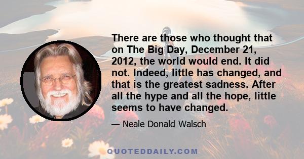 There are those who thought that on The Big Day, December 21, 2012, the world would end. It did not. Indeed, little has changed, and that is the greatest sadness. After all the hype and all the hope, little seems to