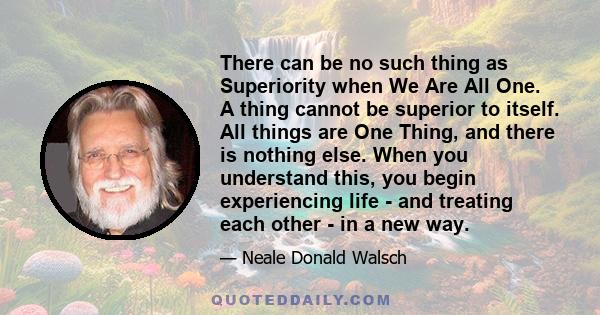 There can be no such thing as Superiority when We Are All One. A thing cannot be superior to itself. All things are One Thing, and there is nothing else. When you understand this, you begin experiencing life - and