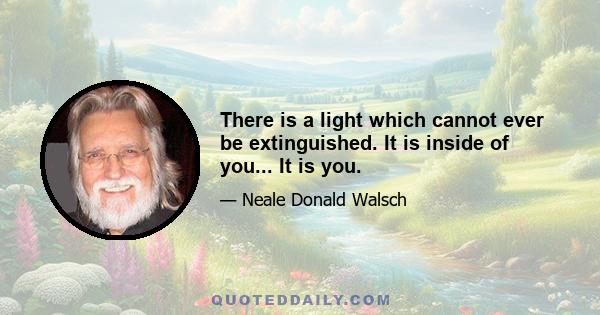 There is a light which cannot ever be extinguished. It is inside of you... It is you.