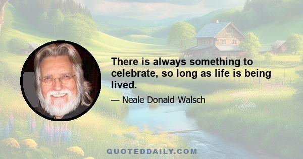 There is always something to celebrate, so long as life is being lived.