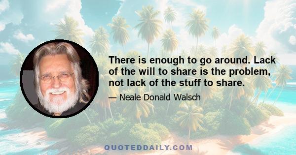 There is enough to go around. Lack of the will to share is the problem, not lack of the stuff to share.