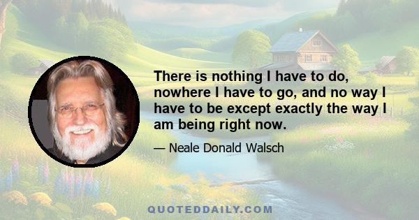 There is nothing I have to do, nowhere I have to go, and no way I have to be except exactly the way I am being right now.