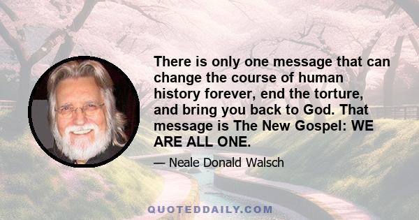 There is only one message that can change the course of human history forever, end the torture, and bring you back to God. That message is The New Gospel: WE ARE ALL ONE.