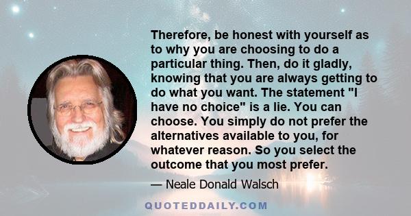 Therefore, be honest with yourself as to why you are choosing to do a particular thing. Then, do it gladly, knowing that you are always getting to do what you want. The statement I have no choice is a lie. You can