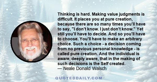 Thinking is hard. Making value judgments is difficult. It places you at pure creation, because there are so many times you'll have to say, I don't know. I just don't know. Yet still you'll have to decide. And so you'll