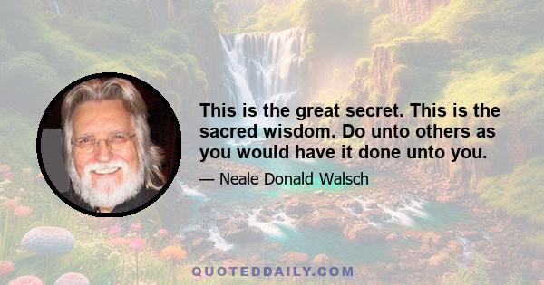 This is the great secret. This is the sacred wisdom. Do unto others as you would have it done unto you.