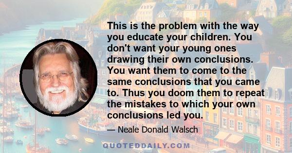 This is the problem with the way you educate your children. You don't want your young ones drawing their own conclusions. You want them to come to the same conclusions that you came to. Thus you doom them to repeat the