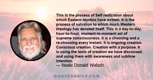 This is the process of Self realization about which Eastern mystics have written. It is the process of salvation to which much Western theology has devoted itself. This is a day-to-day, hour-to-hour, moment-to-moment