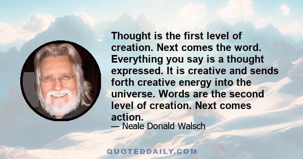 Thought is the first level of creation. Next comes the word. Everything you say is a thought expressed. It is creative and sends forth creative energy into the universe. Words are the second level of creation. Next