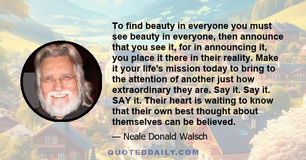 To find beauty in everyone you must see beauty in everyone, then announce that you see it, for in announcing it, you place it there in their reality. Make it your life's mission today to bring to the attention of