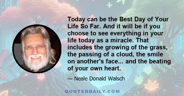 Today can be the Best Day of Your Life So Far. And it will be if you choose to see everything in your life today as a miracle. That includes the growing of the grass, the passing of a cloud, the smile on another's