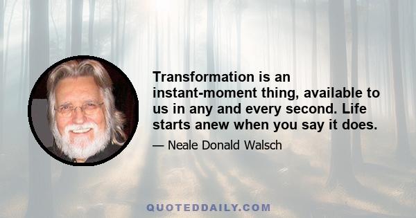 Transformation is an instant-moment thing, available to us in any and every second. Life starts anew when you say it does.