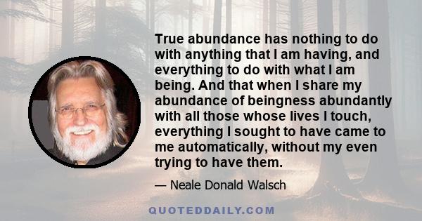 True abundance has nothing to do with anything that I am having, and everything to do with what I am being. And that when I share my abundance of beingness abundantly with all those whose lives I touch, everything I