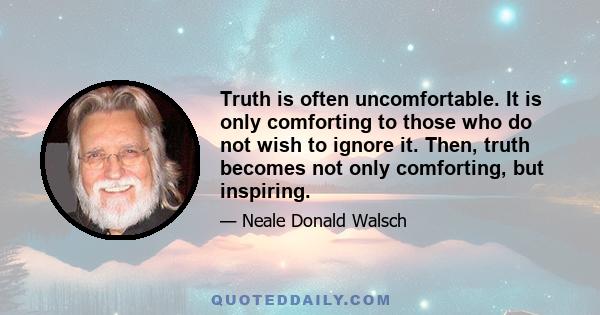 Truth is often uncomfortable. It is only comforting to those who do not wish to ignore it. Then, truth becomes not only comforting, but inspiring.