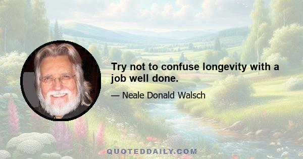 Try not to confuse longevity with a job well done.