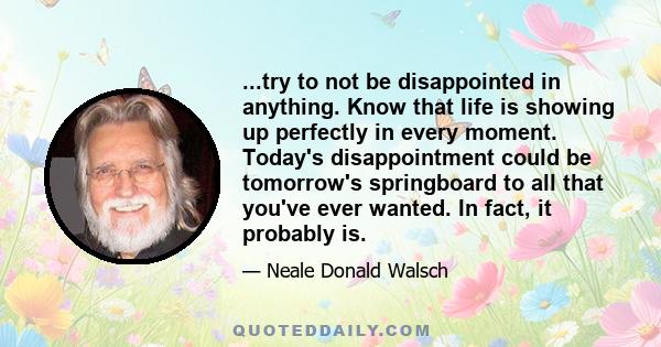 ...try to not be disappointed in anything. Know that life is showing up perfectly in every moment. Today's disappointment could be tomorrow's springboard to all that you've ever wanted. In fact, it probably is.