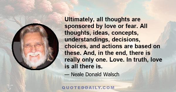 Ultimately, all thoughts are sponsored by love or fear. All thoughts, ideas, concepts, understandings, decisions, choices, and actions are based on these. And, in the end, there is really only one. Love. In truth, love