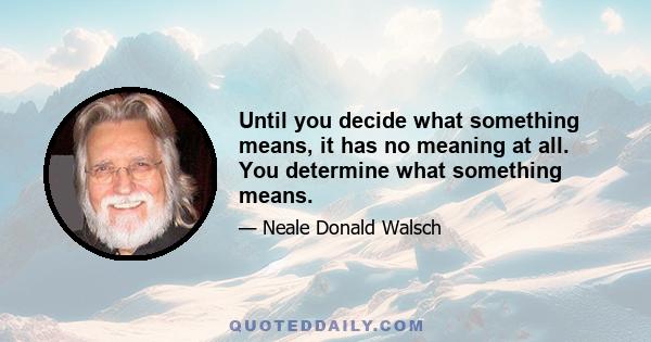 Until you decide what something means, it has no meaning at all. You determine what something means.