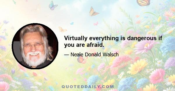 Virtually everything is dangerous if you are afraid.