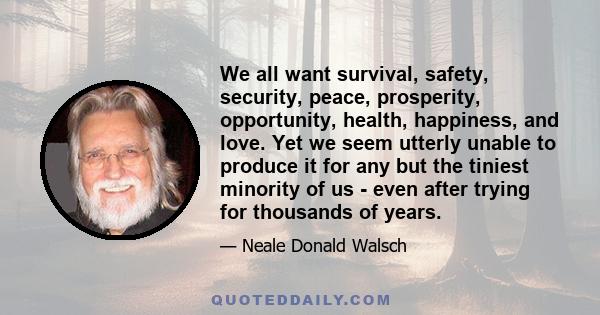 We all want survival, safety, security, peace, prosperity, opportunity, health, happiness, and love. Yet we seem utterly unable to produce it for any but the tiniest minority of us - even after trying for thousands of