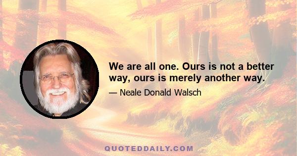 We are all one. Ours is not a better way, ours is merely another way.