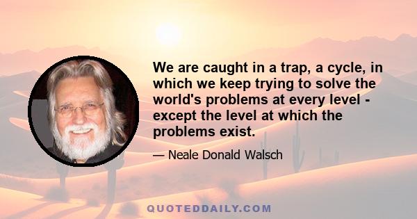 We are caught in a trap, a cycle, in which we keep trying to solve the world's problems at every level - except the level at which the problems exist.