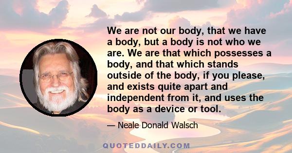 We are not our body, that we have a body, but a body is not who we are. We are that which possesses a body, and that which stands outside of the body, if you please, and exists quite apart and independent from it, and