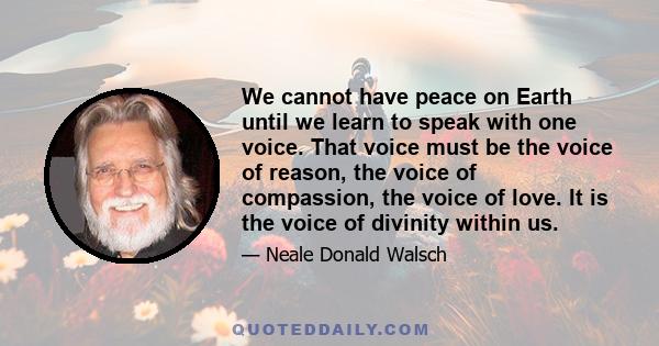 We cannot have peace on Earth until we learn to speak with one voice. That voice must be the voice of reason, the voice of compassion, the voice of love. It is the voice of divinity within us.