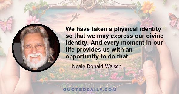 We have taken a physical identity so that we may express our divine identity. And every moment in our life provides us with an opportunity to do that.