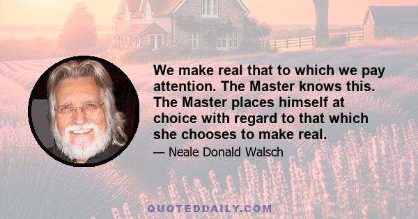 We make real that to which we pay attention. The Master knows this. The Master places himself at choice with regard to that which she chooses to make real.