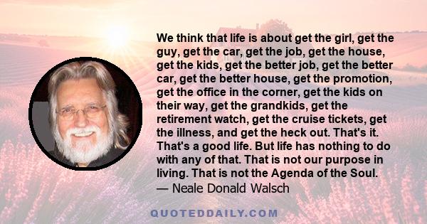 We think that life is about get the girl, get the guy, get the car, get the job, get the house, get the kids, get the better job, get the better car, get the better house, get the promotion, get the office in the