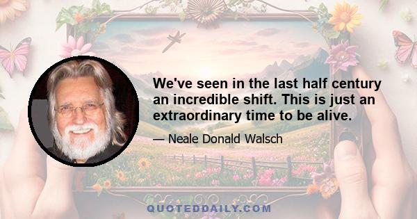 We've seen in the last half century an incredible shift. This is just an extraordinary time to be alive.