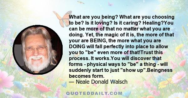 What are you being? What are you choosing to be? Is it loving? Is it caring? Healing?You can be more of that no matter what you are doing. Yet, the magic of it is, the more of that your are BEING, the more what you are