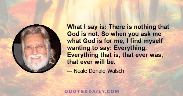 What I say is: There is nothing that God is not. So when you ask me what God is for me, I find myself wanting to say: Everything. Everything that is, that ever was, that ever will be.