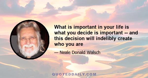 What is important in your life is what you decide is important -- and this decision will indelibly create who you are