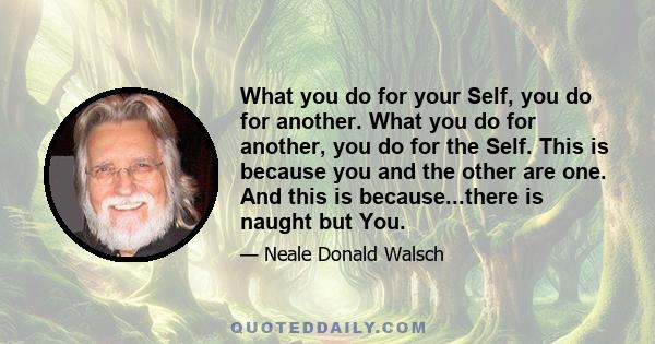 What you do for your Self, you do for another. What you do for another, you do for the Self. This is because you and the other are one. And this is because...there is naught but You.