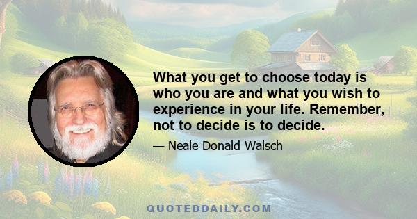 What you get to choose today is who you are and what you wish to experience in your life. Remember, not to decide is to decide.