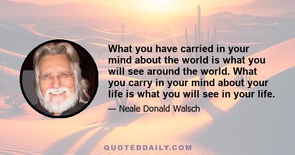 What you have carried in your mind about the world is what you will see around the world. What you carry in your mind about your life is what you will see in your life.