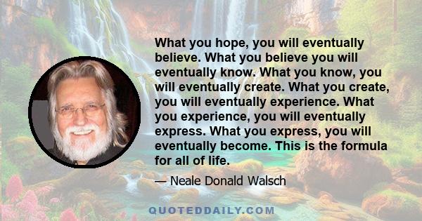 What you hope, you will eventually believe. What you believe you will eventually know. What you know, you will eventually create. What you create, you will eventually experience. What you experience, you will eventually 