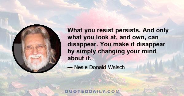 What you resist persists. And only what you look at, and own, can disappear. You make it disappear by simply changing your mind about it.