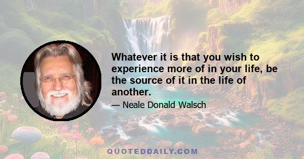 Whatever it is that you wish to experience more of in your life, be the source of it in the life of another.