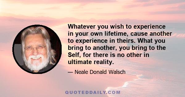 Whatever you wish to experience in your own lifetime, cause another to experience in theirs. What you bring to another, you bring to the Self, for there is no other in ultimate reality.