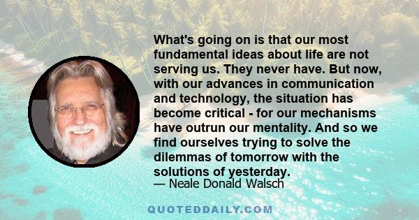 What's going on is that our most fundamental ideas about life are not serving us. They never have. But now, with our advances in communication and technology, the situation has become critical - for our mechanisms have