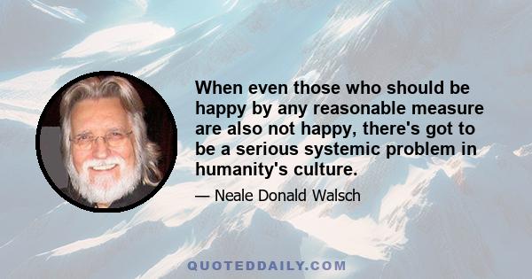 When even those who should be happy by any reasonable measure are also not happy, there's got to be a serious systemic problem in humanity's culture.