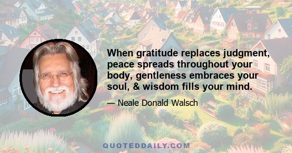 When gratitude replaces judgment, peace spreads throughout your body, gentleness embraces your soul, & wisdom fills your mind.