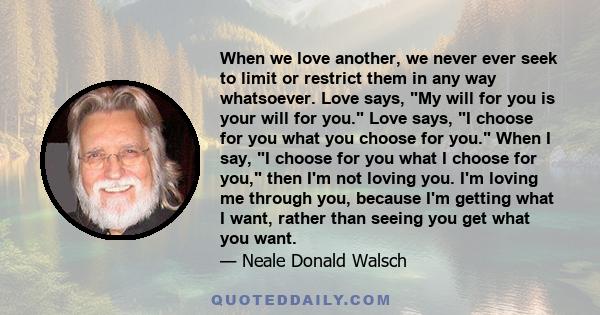 When we love another, we never ever seek to limit or restrict them in any way whatsoever. Love says, My will for you is your will for you. Love says, I choose for you what you choose for you. When I say, I choose for