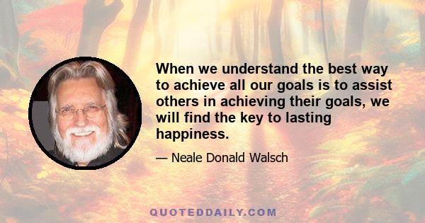 When we understand the best way to achieve all our goals is to assist others in achieving their goals, we will find the key to lasting happiness.