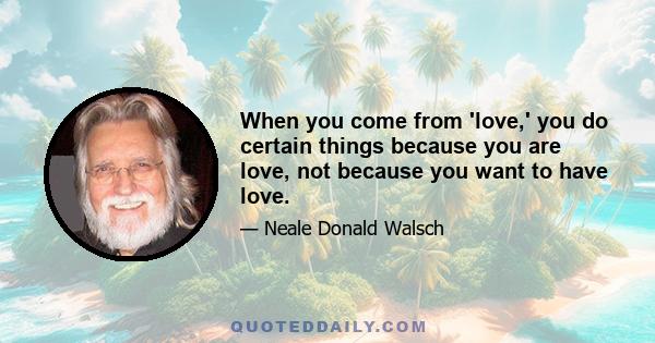 When you come from 'love,' you do certain things because you are love, not because you want to have love.